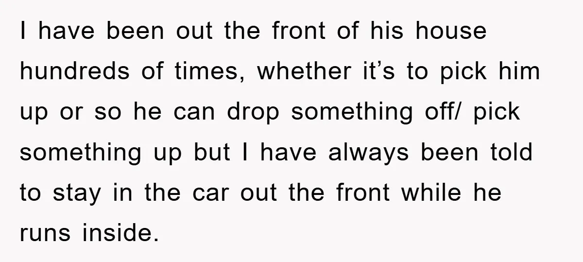 I have been out the front of his house hundreds of times, whether it’s to pick him up or so he can drop something off/ pick something up but I...