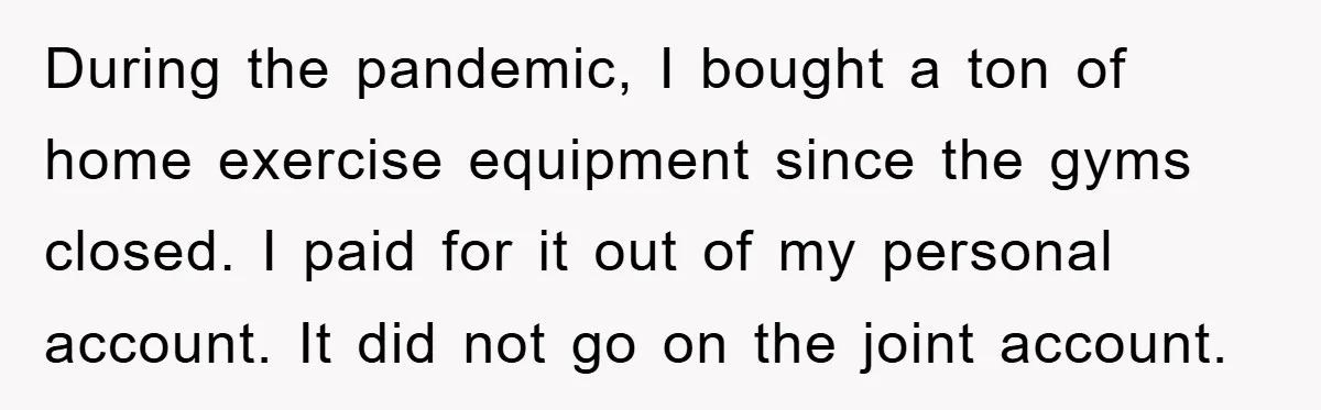 During the pandemic, I bought a ton of home exercise equipment since the gyms closed. I paid for it out of my personal account. It did not go on the...