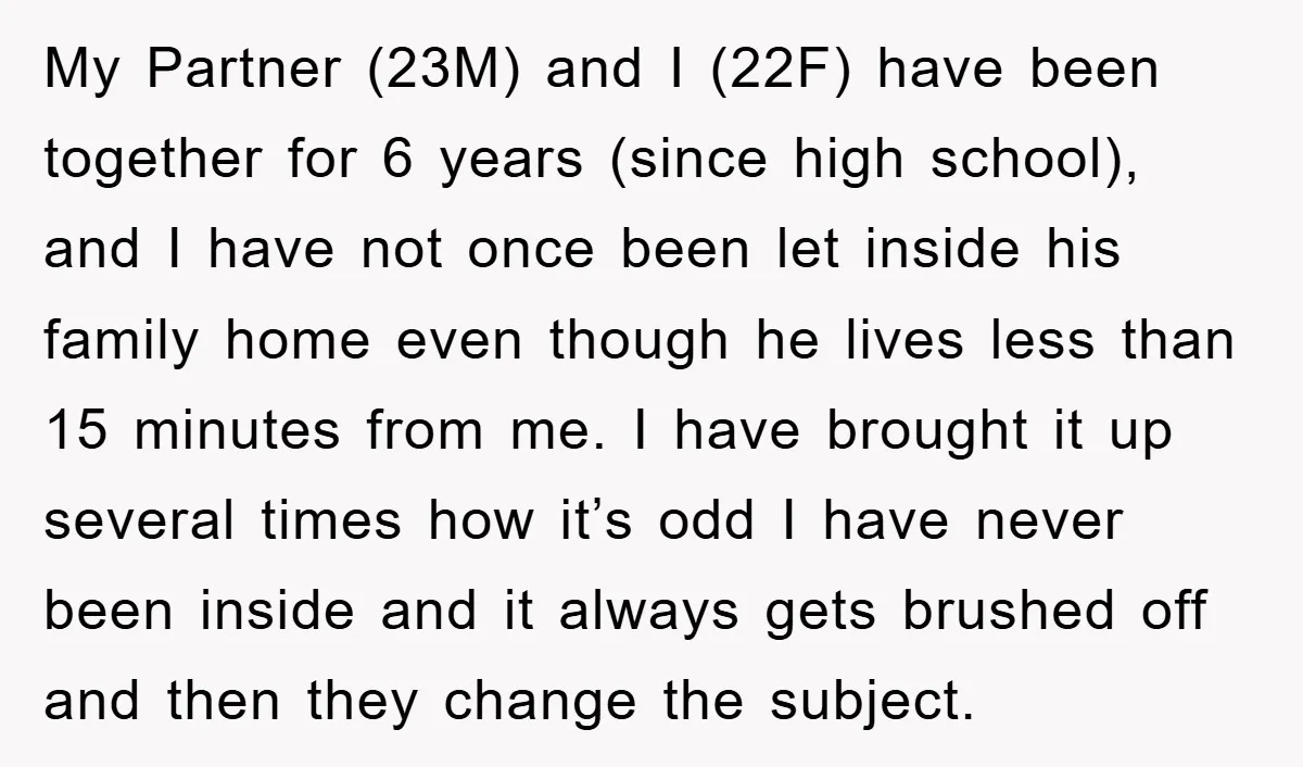My Partner (23M) and I (22F) have been together for 6 years (since high school), and I have not once been let inside his family home even though he lives...