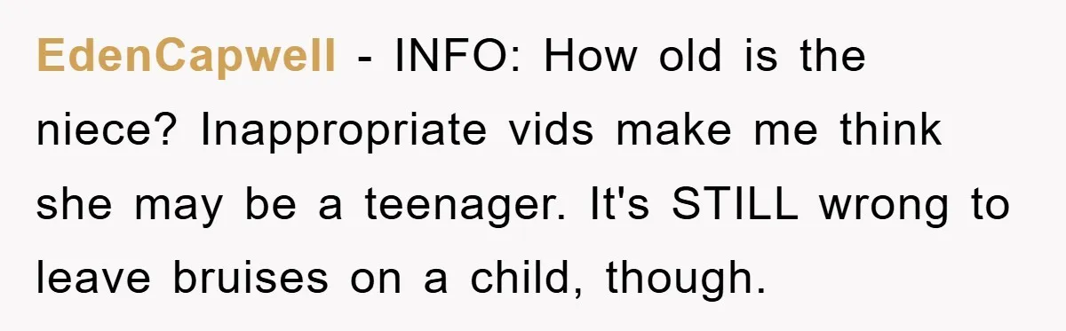 EdenCapwell − INFO: How old is the niece? Inappropriate vids make me think she may be a teenager. It's STILL wrong to leave bruises on a child, though.