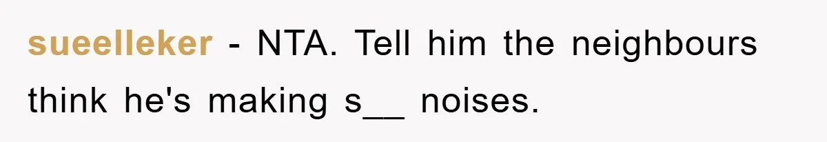 sueelleker − NTA. Tell him the neighbours think he's making s__ noises.