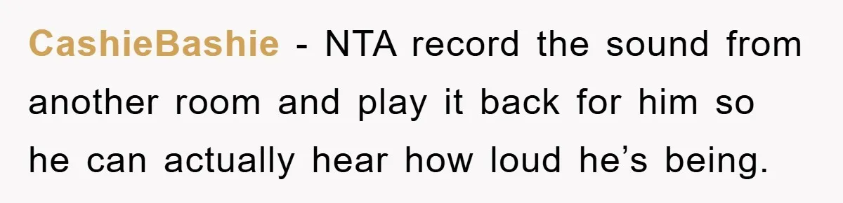 CashieBashie − NTA record the sound from another room and play it back for him so he can actually hear how loud he’s being.