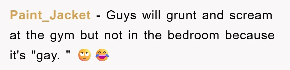 Paint_Jacket − Guys will grunt and scream at the gym but not in the bedroom because it's "gay. " 🙄😂