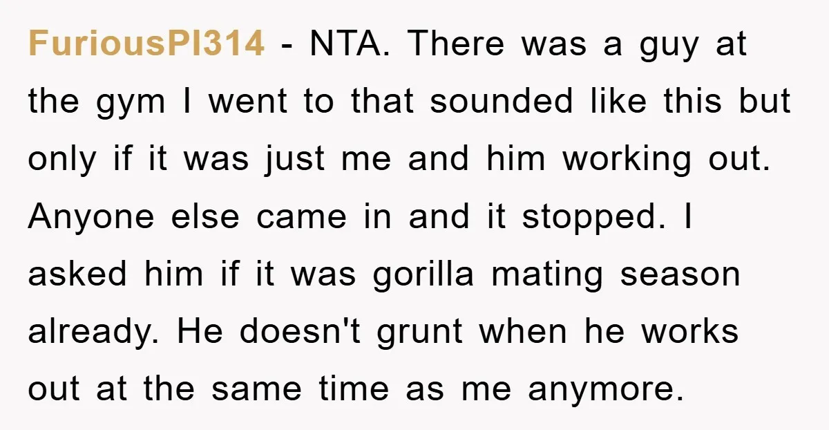 FuriousPI314 − NTA. There was a guy at the gym I went to that sounded like this but only if it was just me and him working out. Anyone else...