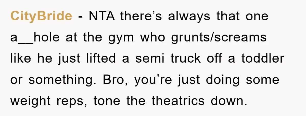 CityBride − NTA there’s always that one a__hole at the gym who grunts/screams like he just lifted a semi truck off a toddler or something. Bro, you’re just doing some...