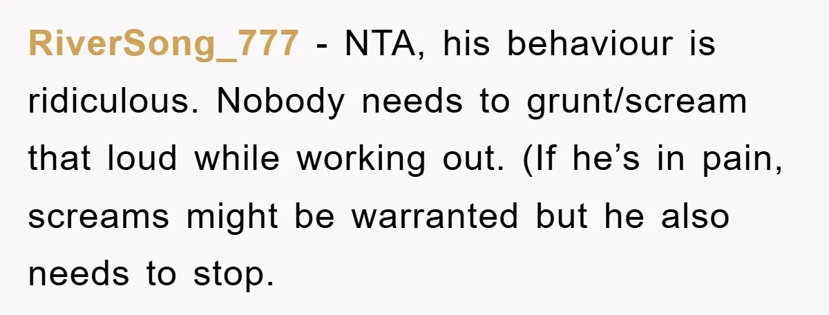 RiverSong_777 − NTA, his behaviour is ridiculous. Nobody needs to grunt/scream that loud while working out. (If he’s in pain, screams might be warranted but he also needs to stop.