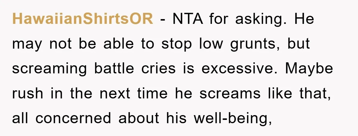 HawaiianShirtsOR − NTA for asking. He may not be able to stop low grunts, but screaming battle cries is excessive. Maybe rush in the next time he screams like that,...