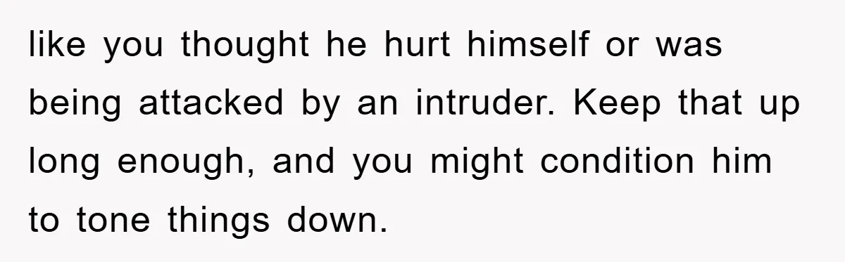like you thought he hurt himself or was being attacked by an intruder. Keep that up long enough, and you might condition him to tone things down.