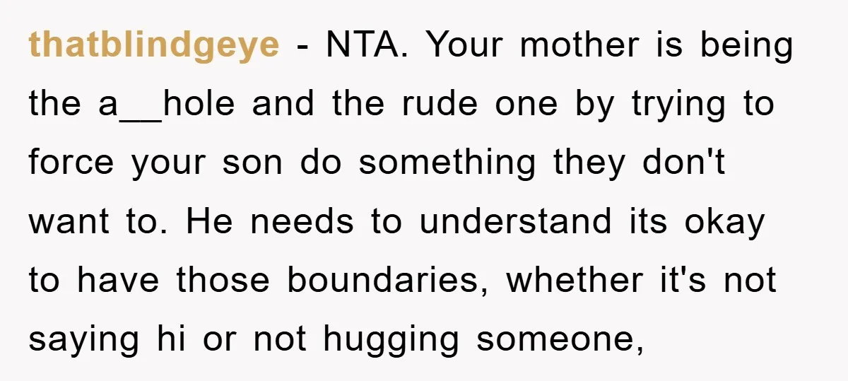 thatblindgeye − NTA. Your mother is being the a__hole and the rude one by trying to force your son do something they don't want to. He needs to understand its...