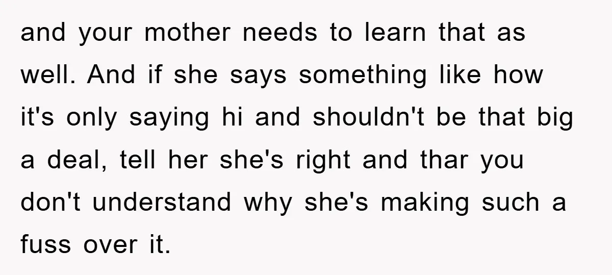 and your mother needs to learn that as well. And if she says something like how it's only saying hi and shouldn't be that big a deal, tell her she's...