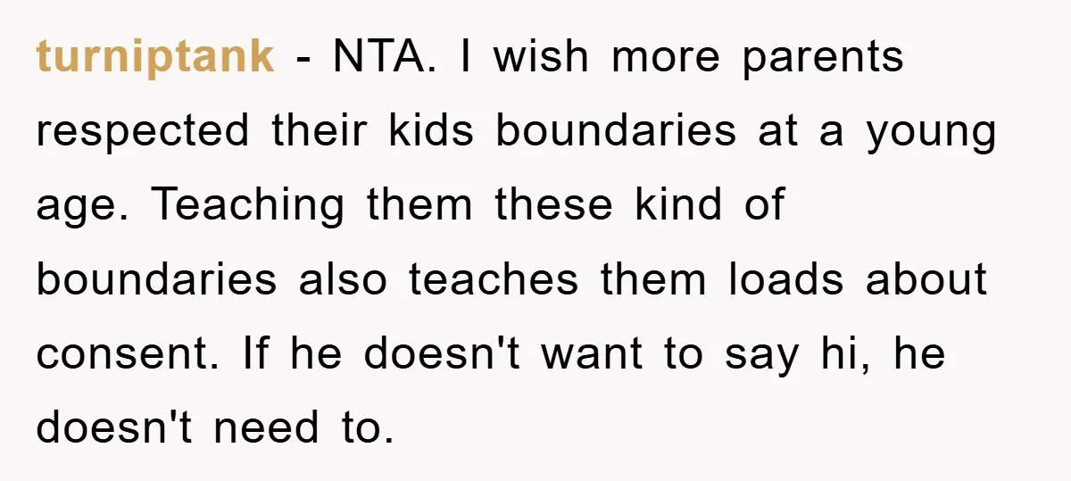 turniptank − NTA. I wish more parents respected their kids boundaries at a young age. Teaching them these kind of boundaries also teaches them loads about consent. If he doesn't...
