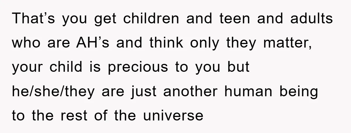 That’s you get children and teen and adults who are AH’s and think only they matter, your child is precious to you but he/she/they are just another human being to...