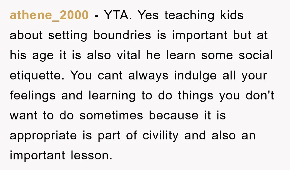 athene_2000 − YTA. Yes teaching kids about setting boundries is important but at his age it is also vital he learn some social etiquette. You cant always indulge all your...