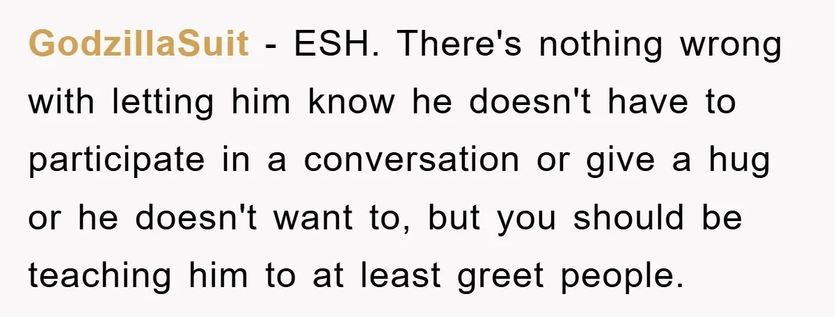GodzillaSuit − ESH. There's nothing wrong with letting him know he doesn't have to participate in a conversation or give a hug or he doesn't want to, but you should...