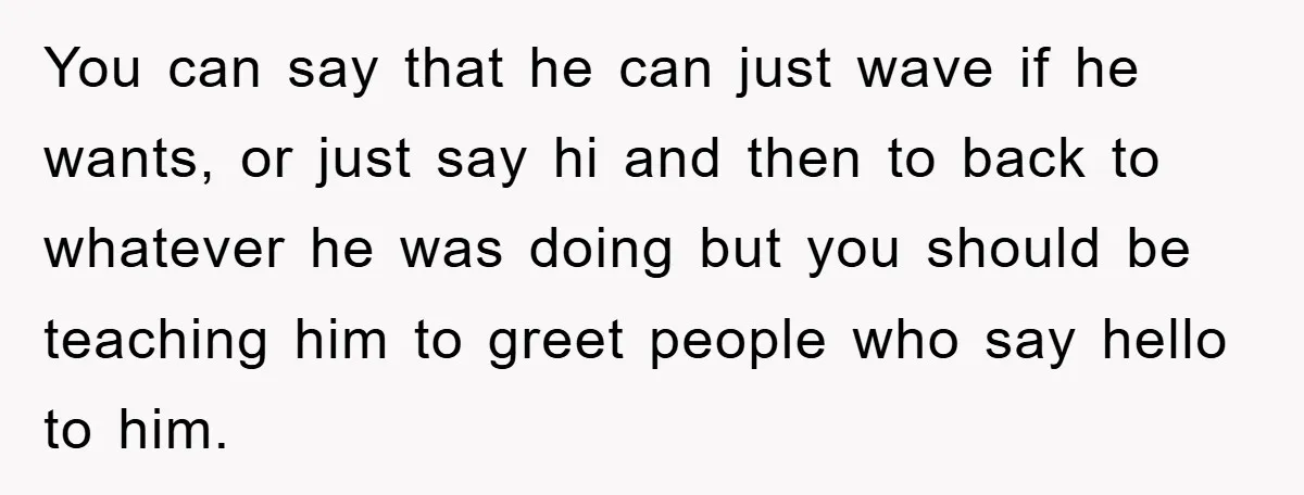 You can say that he can just wave if he wants, or just say hi and then to back to whatever he was doing but you should be teaching him...
