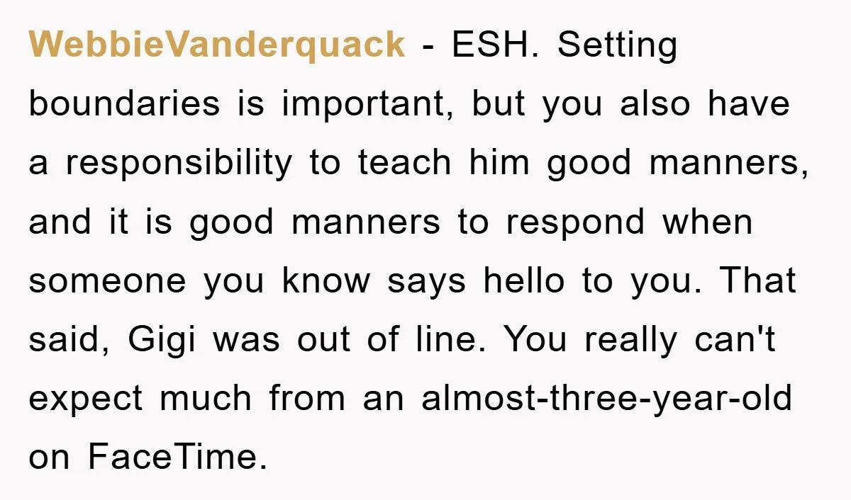 WebbieVanderquack − ESH. Setting boundaries is important, but you also have a responsibility to teach him good manners, and it is good manners to respond when someone you know says...