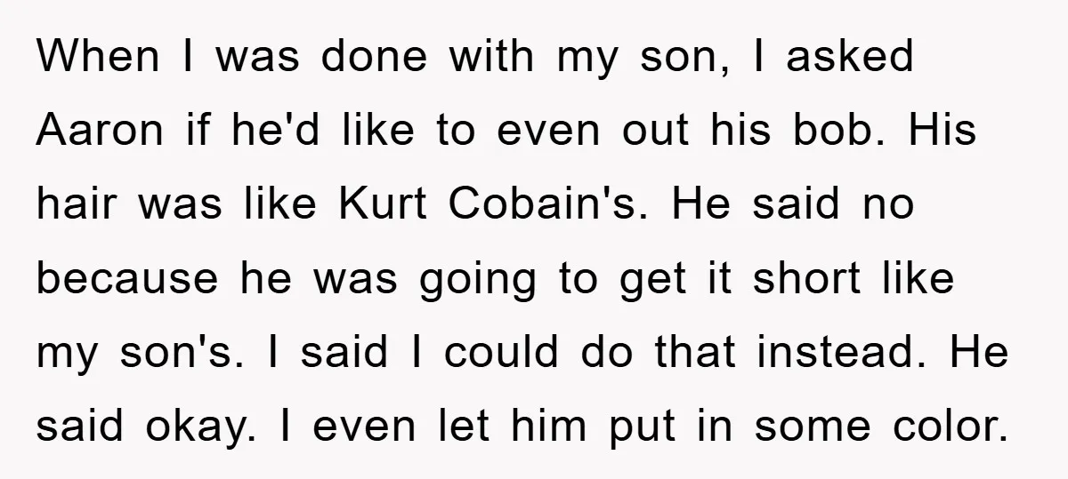 When I was done with my son, I asked Aaron if he'd like to even out his bob. His hair was like Kurt Cobain's. He said no because he was...