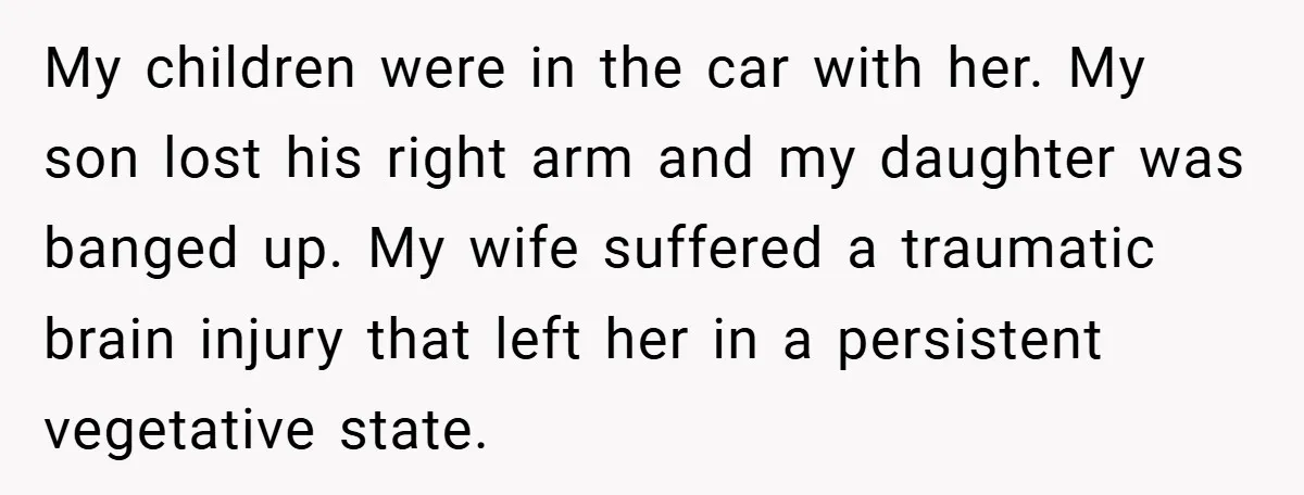 My children were in the car with her. My son lost his right arm and my daughter was banged up. My wife suffered a traumatic brain injury that left her...