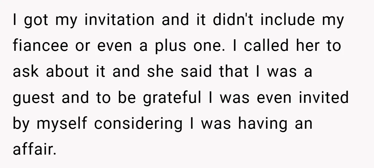 I got my invitation and it didn't include my fiancee or even a plus one. I called her to ask about it and she said that I was a guest...