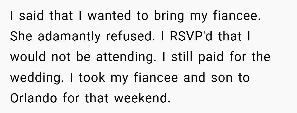 I said that I wanted to bring my fiancee. She adamantly refused. I RSVP'd that I would not be attending. I still paid for the wedding. I took my fiancee...