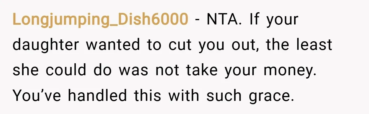 Longjumping_Dish6000 − NTA. If your daughter wanted to cut you out, the least she could do was not take your money. You’ve handled this with such grace.