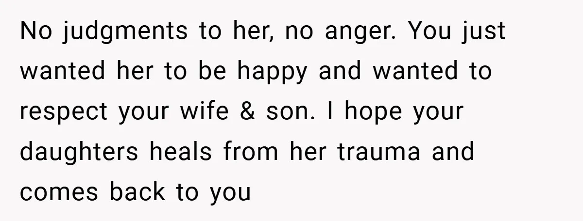 No judgments to her, no anger. You just wanted her to be happy and wanted to respect your wife & son. I hope your daughters heals from her trauma and...