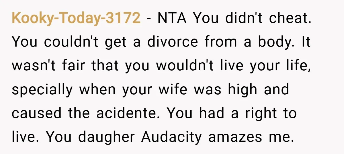 Kooky-Today-3172 − NTA You didn't cheat. You couldn't get a divorce from a body. It wasn't fair that you wouldn't live your life, specially when your wife was high and...