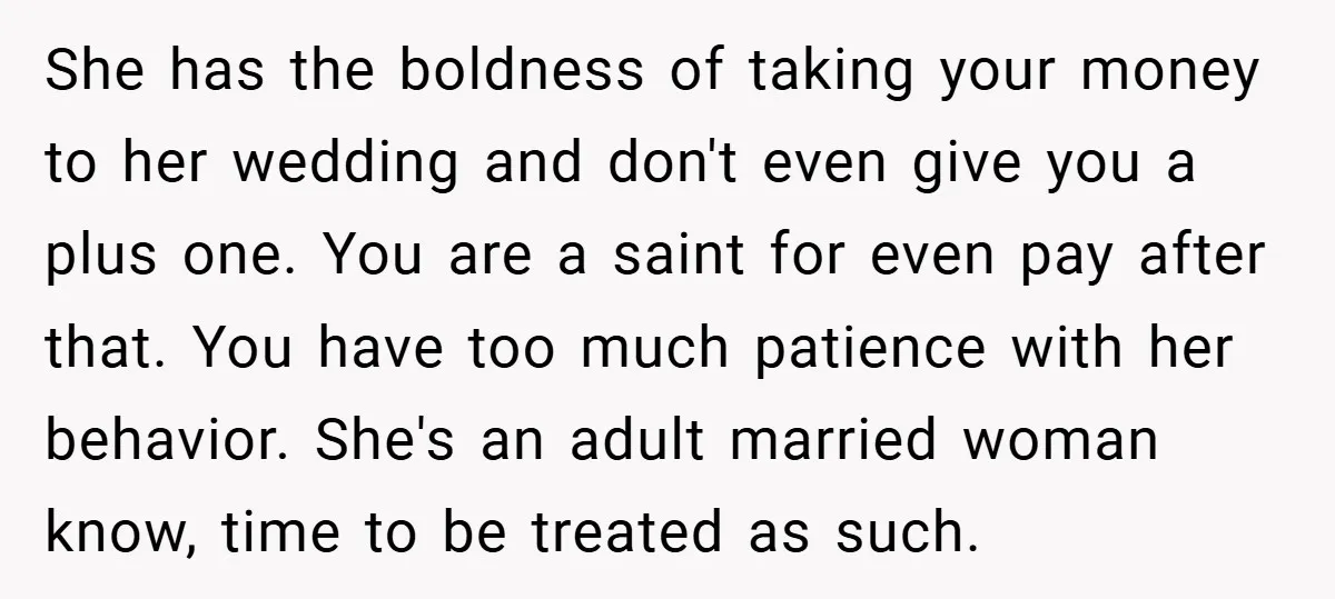 She has the boldness of taking your money to her wedding and don't even give you a plus one. You are a saint for even pay after that. You have...