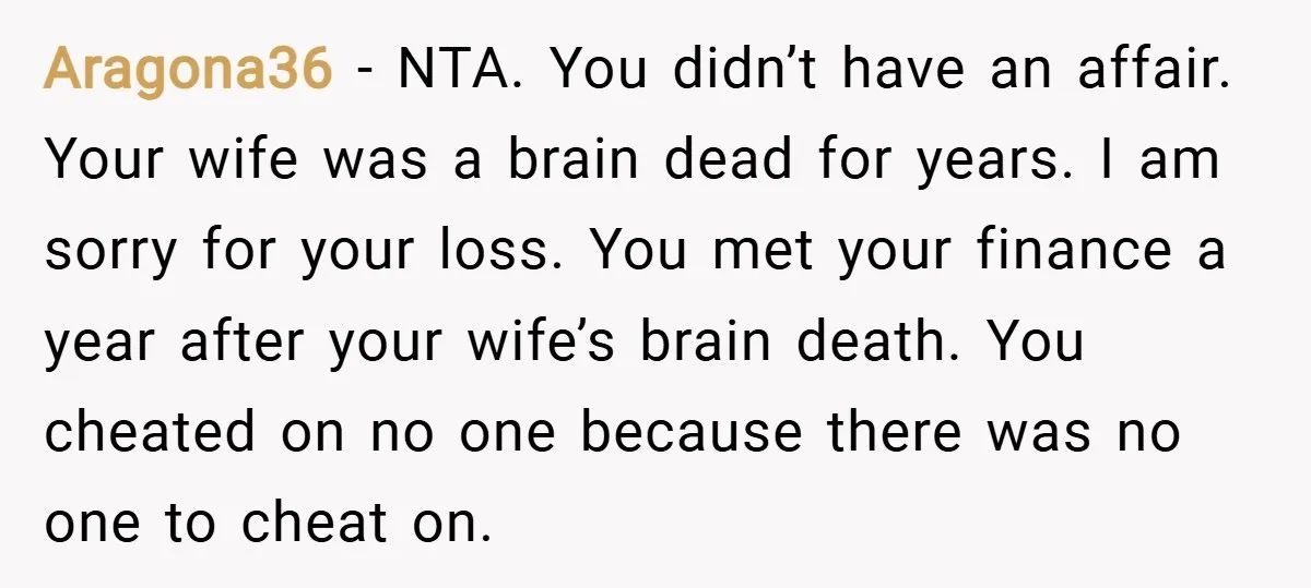 Aragona36 − NTA. You didn’t have an affair. Your wife was a brain dead for years. I am sorry for your loss. You met your finance a year after your...