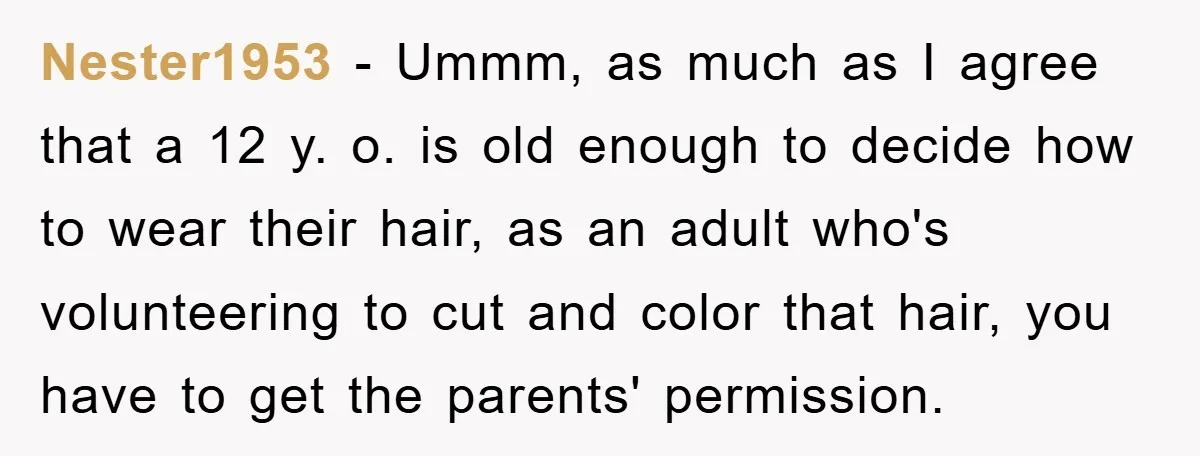 Nester1953 − Ummm, as much as I agree that a 12 y. o. is old enough to decide how to wear their hair, as an adult who's volunteering to cut...