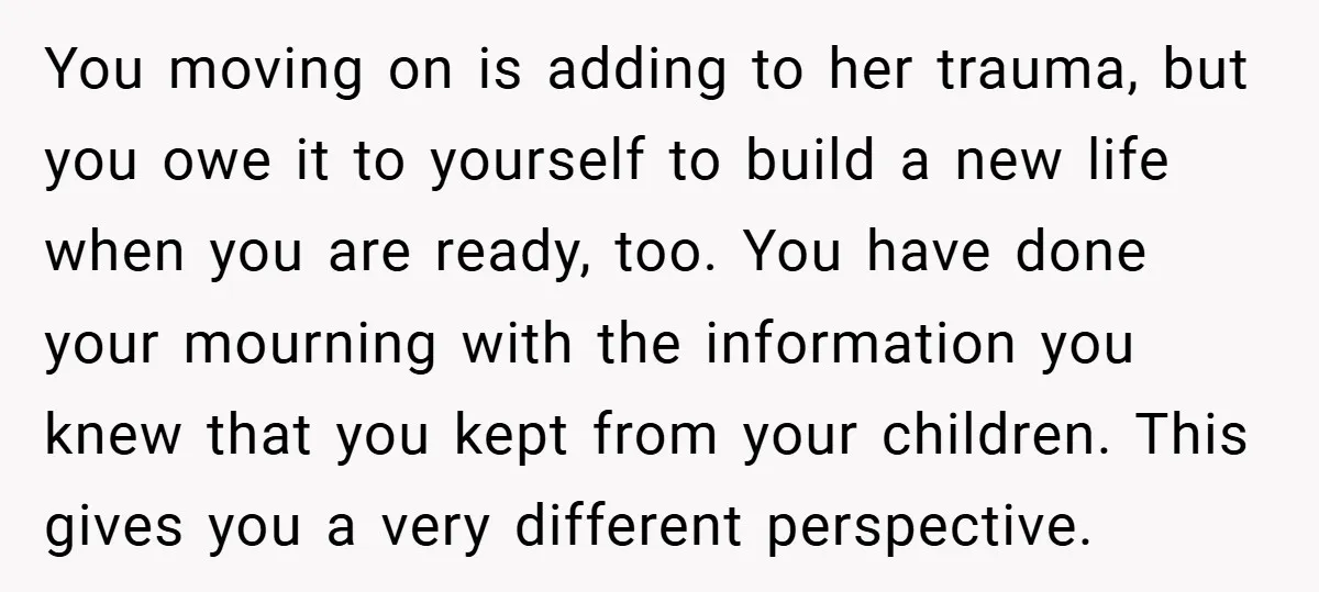 You moving on is adding to her trauma, but you owe it to yourself to build a new life when you are ready, too. You have done your mourning with...