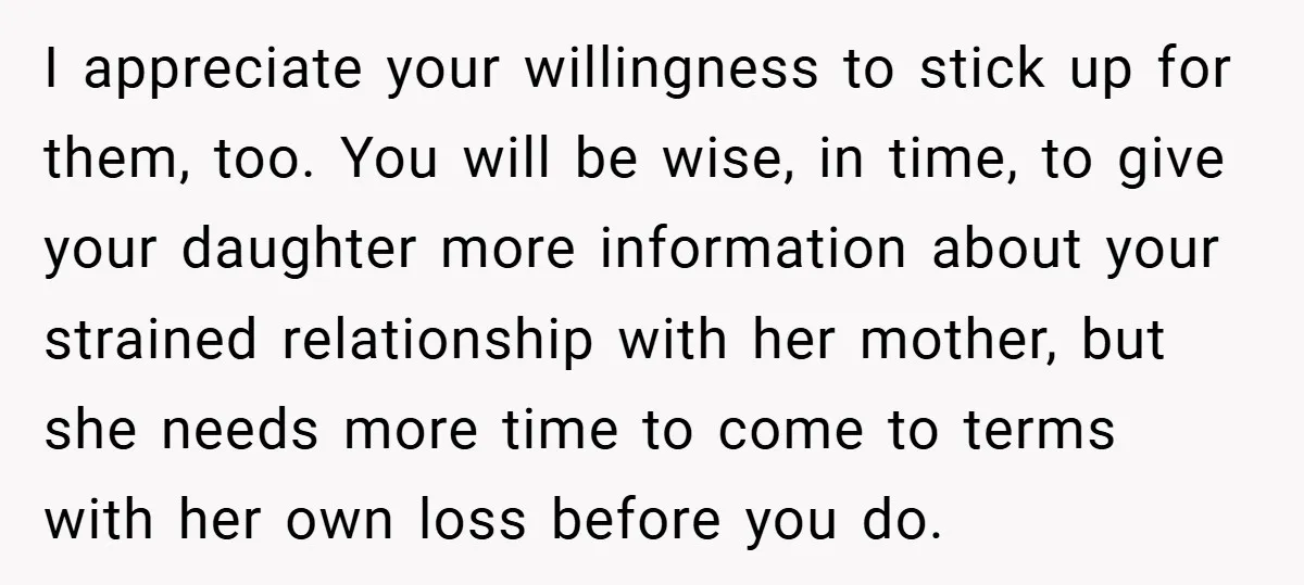 I appreciate your willingness to stick up for them, too. You will be wise, in time, to give your daughter more information about your strained relationship with her mother, but...