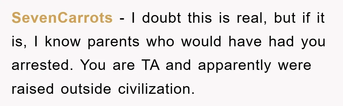 SevenCarrots − I doubt this is real, but if it is, I know parents who would have had you arrested. You are TA and apparently were raised outside civilization.