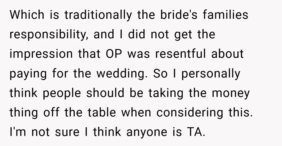 Which is traditionally the bride's families responsibility, and I did not get the impression that OP was resentful about paying for the wedding. So I personally think people should be...