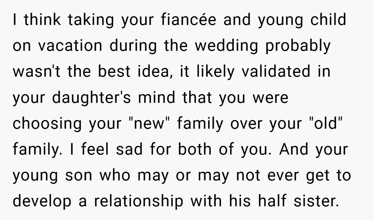 I think taking your fiancée and young child on vacation during the wedding probably wasn't the best idea, it likely validated in your daughter's mind that you were choosing your...