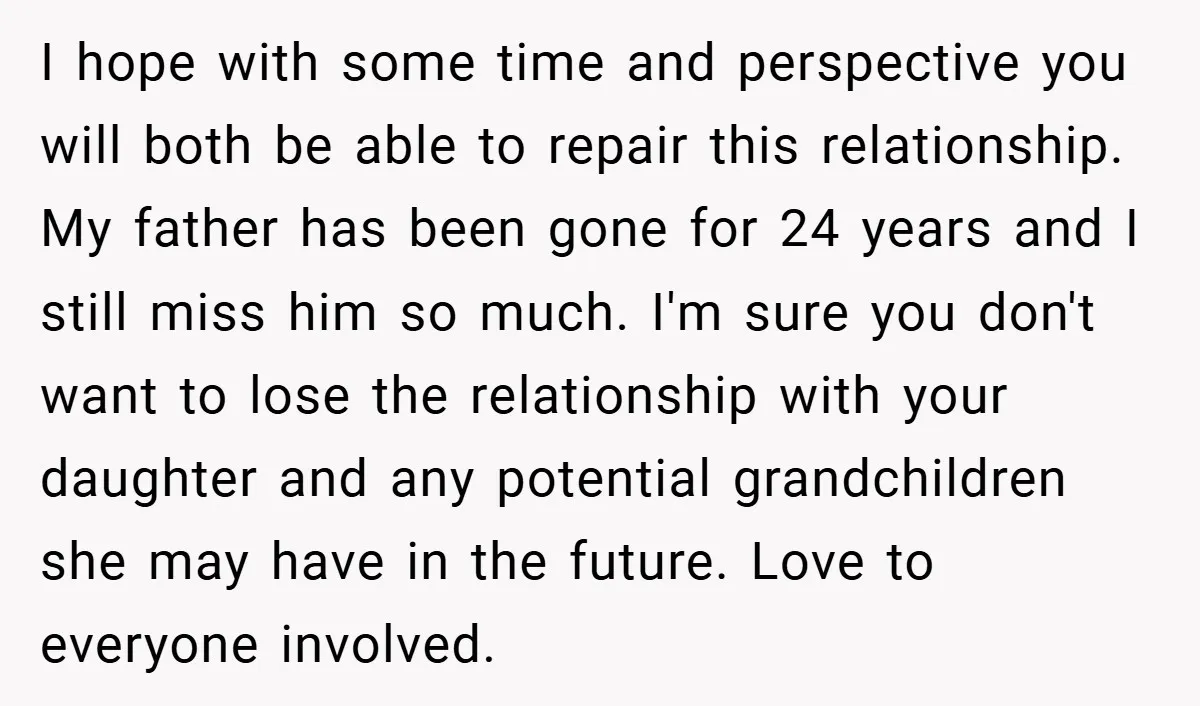 I hope with some time and perspective you will both be able to repair this relationship. My father has been gone for 24 years and I still miss him so...