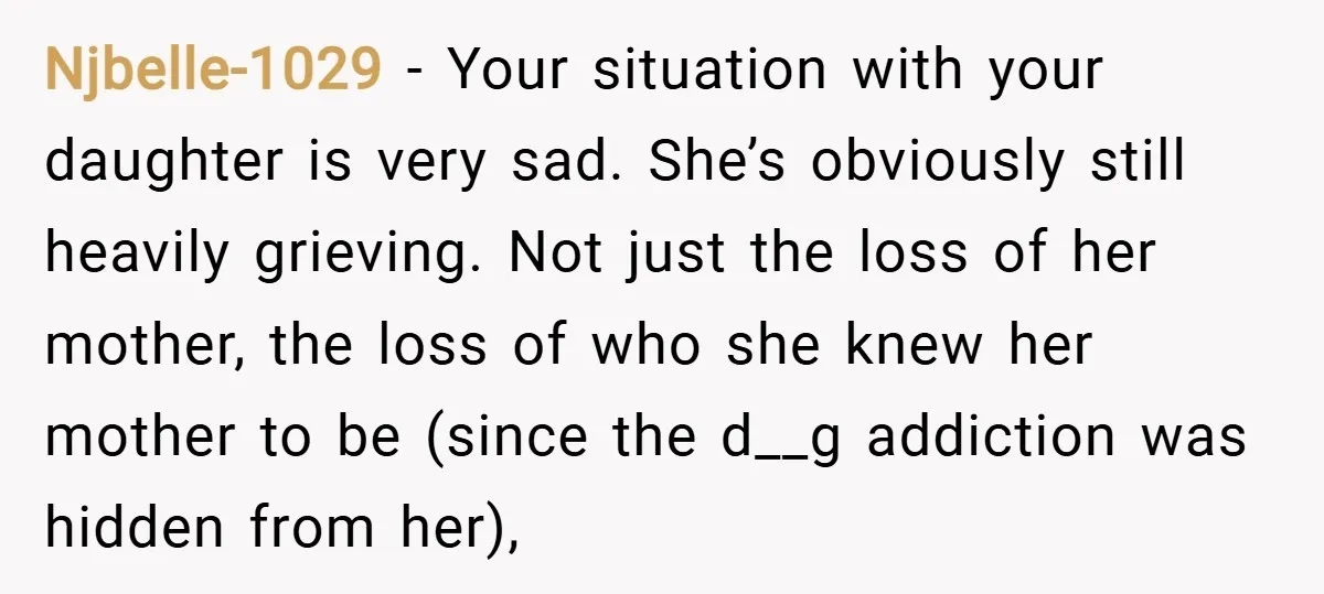Njbelle-1029 − Your situation with your daughter is very sad. She’s obviously still heavily grieving. Not just the loss of her mother, the loss of who she knew her mother...
