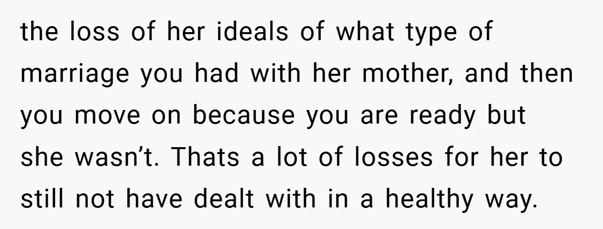 the loss of her ideals of what type of marriage you had with her mother, and then you move on because you are ready but she wasn’t. Thats a lot...