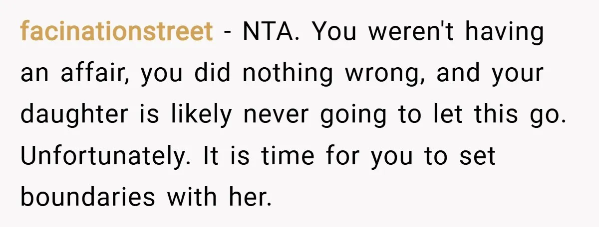 facinationstreet − NTA. You weren't having an affair, you did nothing wrong, and your daughter is likely never going to let this go. Unfortunately. It is time for you to...