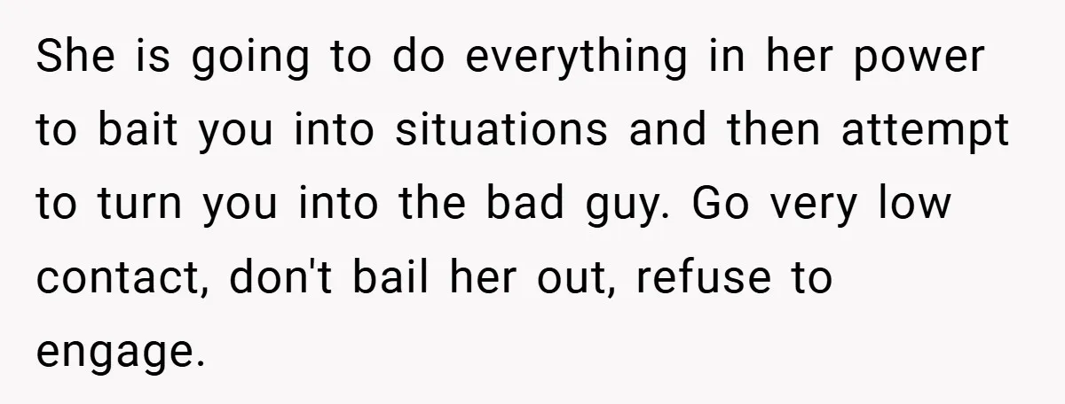She is going to do everything in her power to bait you into situations and then attempt to turn you into the bad guy. Go very low contact, don't bail...