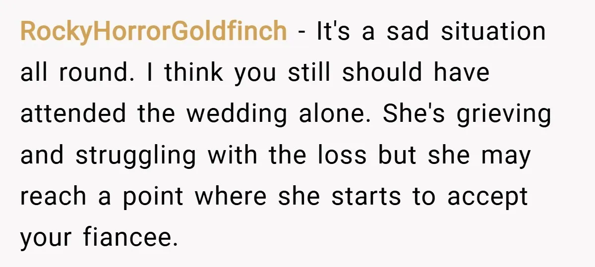RockyHorrorGoldfinch − It's a sad situation all round. I think you still should have attended the wedding alone. She's grieving and struggling with the loss but she may reach a...