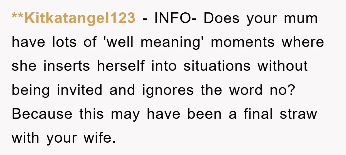 **Kitkatangel123 − INFO- Does your mum have lots of 'well meaning' moments where she inserts herself into situations without being invited and ignores the word no? Because this may have...