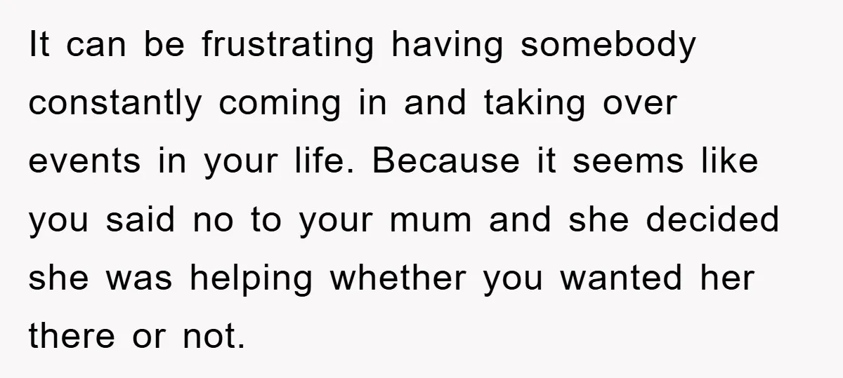 It can be frustrating having somebody constantly coming in and taking over events in your life. Because it seems like you said no to your mum and she decided she...