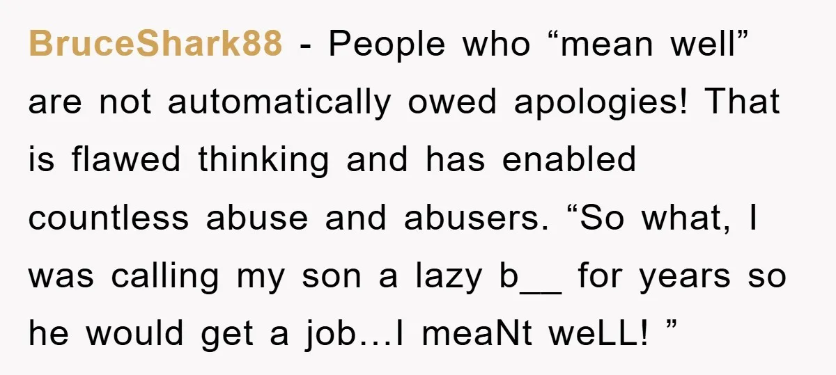 BruceShark88 − People who “mean well” are not automatically owed apologies! That is flawed thinking and has enabled countless abuse and abusers. “So what, I was calling my son a...