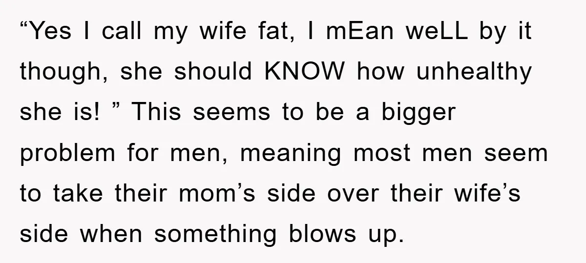 “Yes I call my wife fat, I mEan weLL by it though, she should KNOW how unhealthy she is! ” This seems to be a bigger problem for men, meaning...