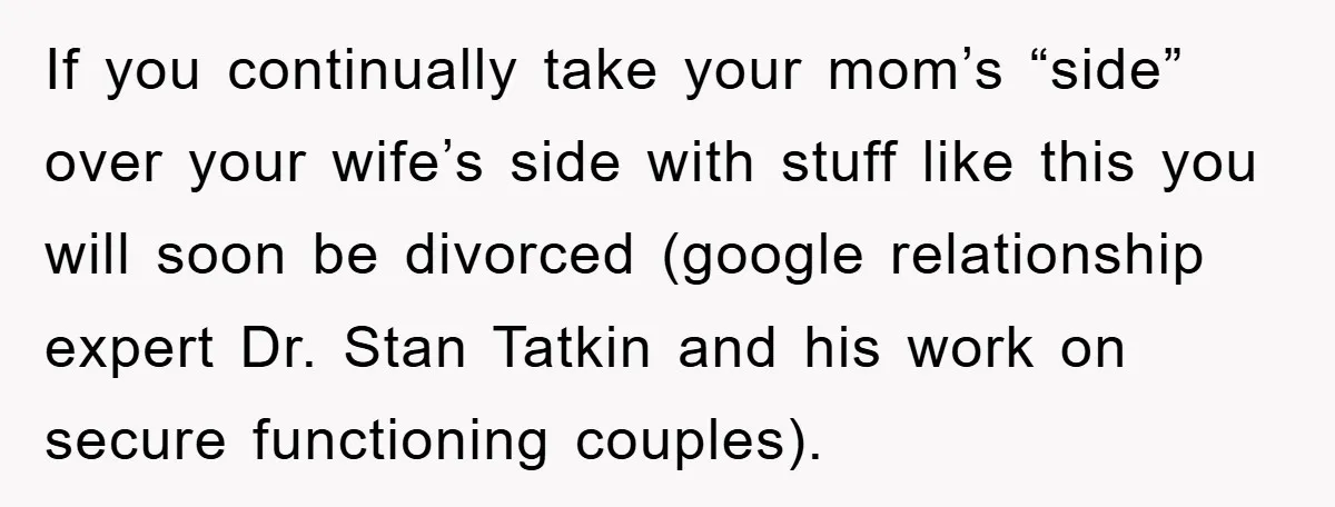 If you continually take your mom’s “side” over your wife’s side with stuff like this you will soon be divorced (google relationship expert Dr. Stan Tatkin and his work on...