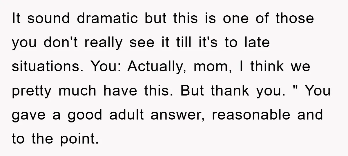 It sound dramatic but this is one of those you don't really see it till it's to late situations. You: Actually, mom, I think we pretty much have this. But...
