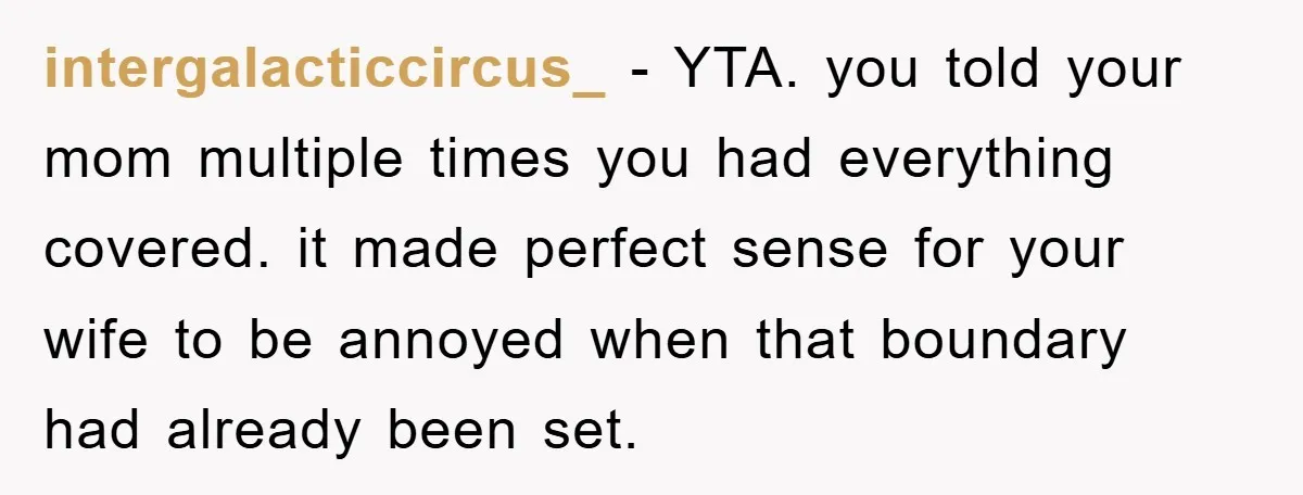 intergalacticcircus_ − YTA. you told your mom multiple times you had everything covered. it made perfect sense for your wife to be annoyed when that boundary had already been set.