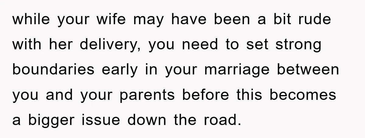 while your wife may have been a bit rude with her delivery, you need to set strong boundaries early in your marriage between you and your parents before this becomes...