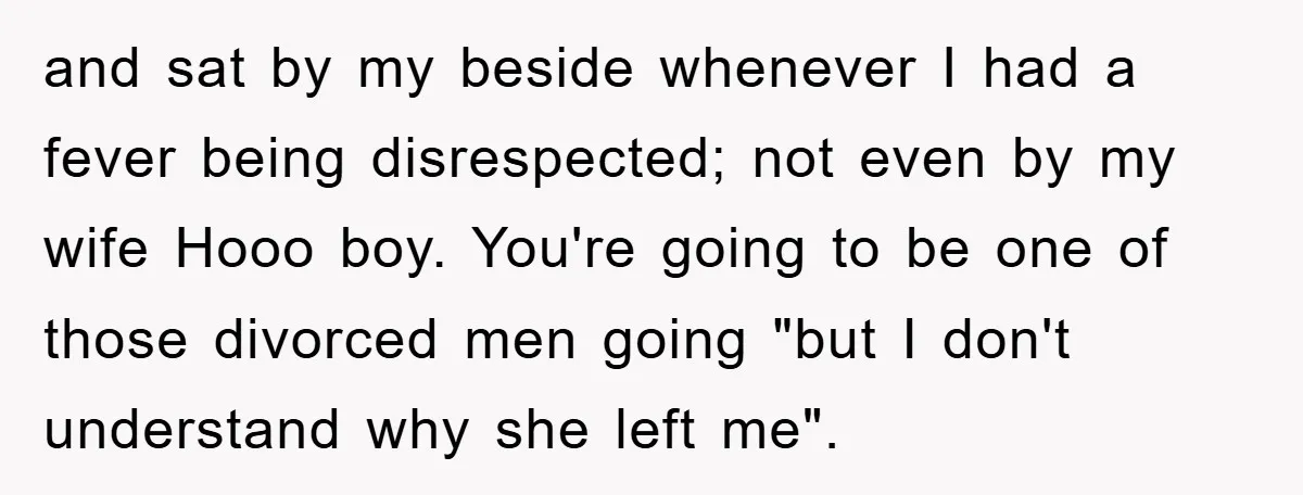 and sat by my beside whenever I had a fever being disrespected; not even by my wife Hooo boy. You're going to be one of those divorced men going "but...